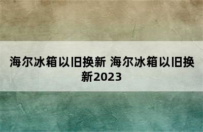 海尔冰箱以旧换新 海尔冰箱以旧换新2023